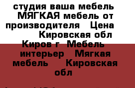 студия ваша мебель. МЯГКАЯ мебель от производителя › Цена ­ 23 000 - Кировская обл., Киров г. Мебель, интерьер » Мягкая мебель   . Кировская обл.